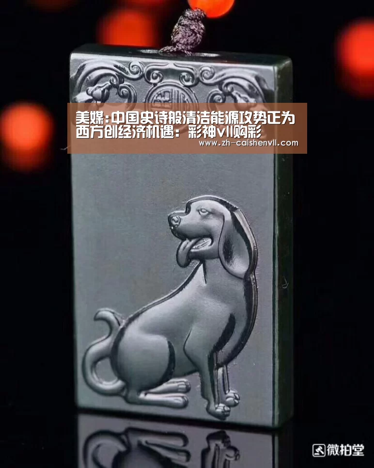 美媒:中国史诗般清洁能源攻势正为西方创经济机遇:彩神vll购彩(图3) 彩神vll购彩