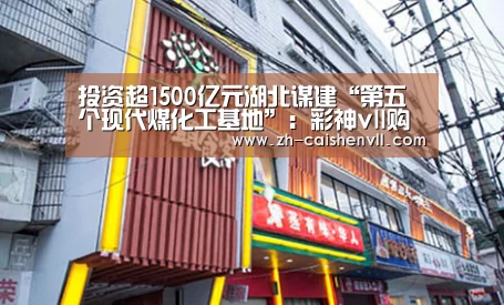 投资超1500亿元湖北谋建“第五个现代煤化工基地”:彩神vll购彩(图4) 彩神vll购彩
